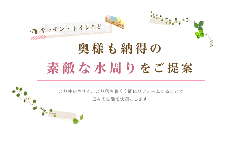 キッチン・トイレなど奥様も納得の素敵な水周りをご提案 より使いやすく、より落ち着く空間にリフォームすることで日々の生活を快適にします。